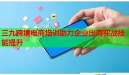 三九跨境電商培訓(xùn)助力企業(yè)出海實(shí)戰(zhàn)技能提升