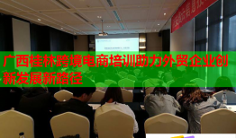 廣西桂林跨境電商培訓(xùn)助力外貿(mào)企業(yè)創(chuàng)新發(fā)展新路徑