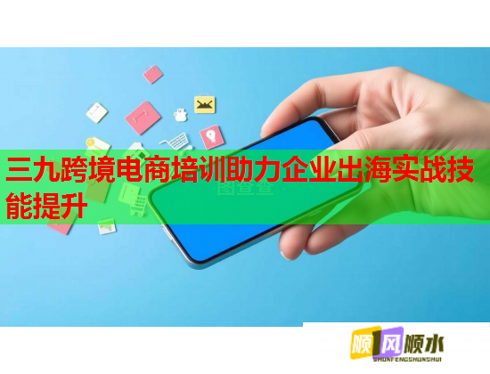 三九跨境電商培訓(xùn)助力企業(yè)出海實戰(zhàn)技能提升